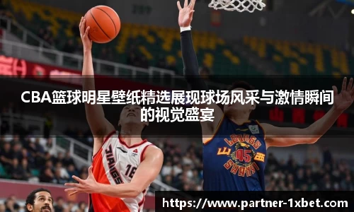 CBA篮球明星壁纸精选展现球场风采与激情瞬间的视觉盛宴